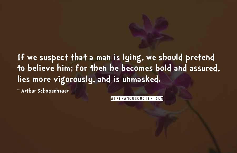 Arthur Schopenhauer Quotes: If we suspect that a man is lying, we should pretend to believe him; for then he becomes bold and assured, lies more vigorously, and is unmasked.
