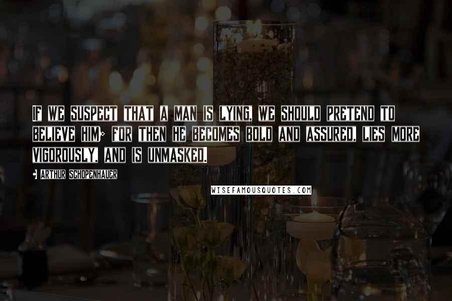 Arthur Schopenhauer Quotes: If we suspect that a man is lying, we should pretend to believe him; for then he becomes bold and assured, lies more vigorously, and is unmasked.