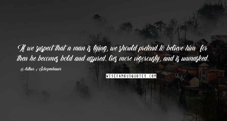 Arthur Schopenhauer Quotes: If we suspect that a man is lying, we should pretend to believe him; for then he becomes bold and assured, lies more vigorously, and is unmasked.