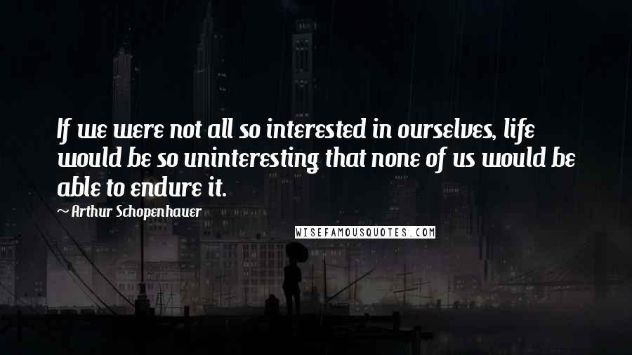 Arthur Schopenhauer Quotes: If we were not all so interested in ourselves, life would be so uninteresting that none of us would be able to endure it.