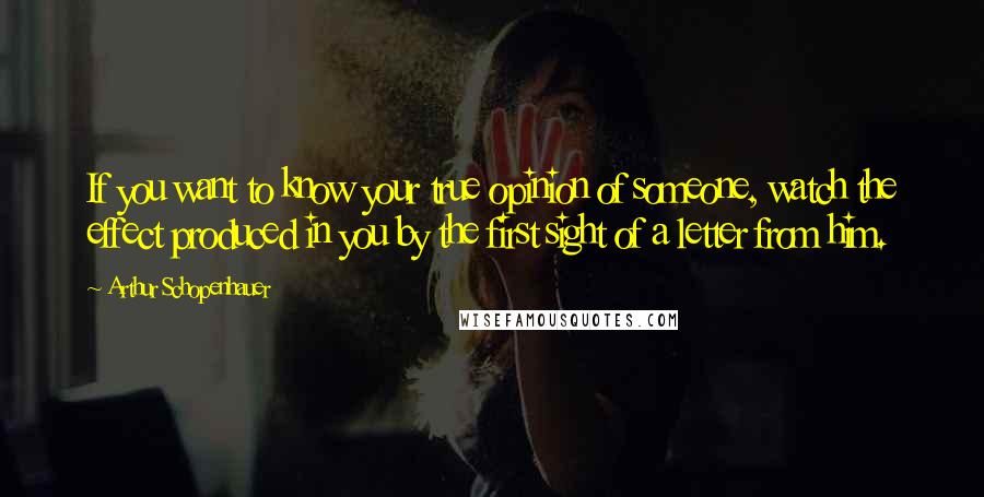 Arthur Schopenhauer Quotes: If you want to know your true opinion of someone, watch the effect produced in you by the first sight of a letter from him.