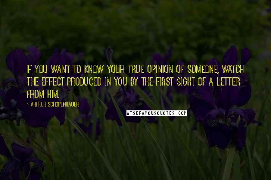 Arthur Schopenhauer Quotes: If you want to know your true opinion of someone, watch the effect produced in you by the first sight of a letter from him.