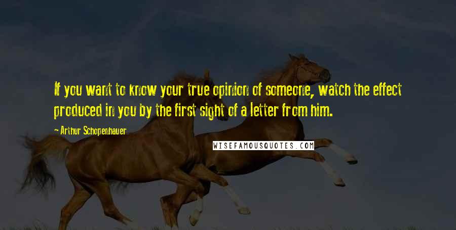 Arthur Schopenhauer Quotes: If you want to know your true opinion of someone, watch the effect produced in you by the first sight of a letter from him.