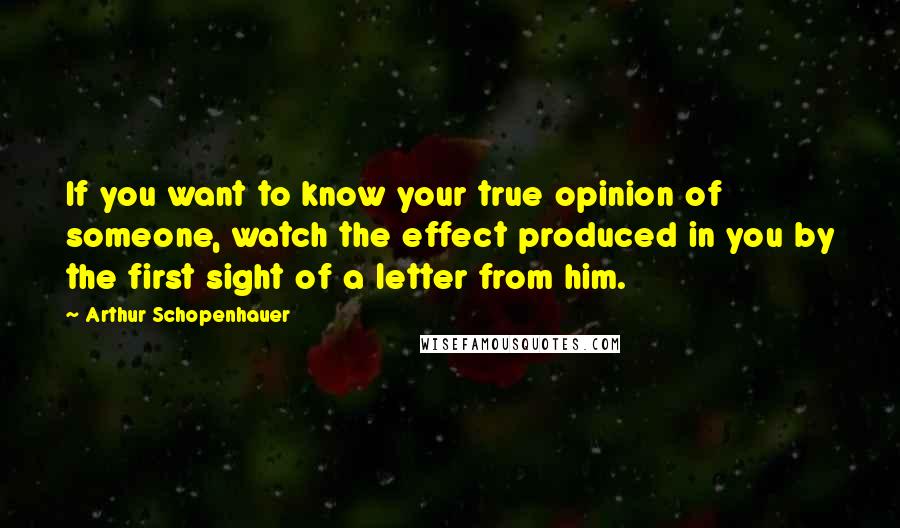 Arthur Schopenhauer Quotes: If you want to know your true opinion of someone, watch the effect produced in you by the first sight of a letter from him.