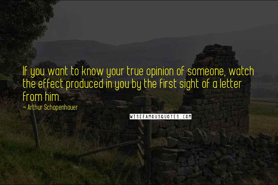 Arthur Schopenhauer Quotes: If you want to know your true opinion of someone, watch the effect produced in you by the first sight of a letter from him.