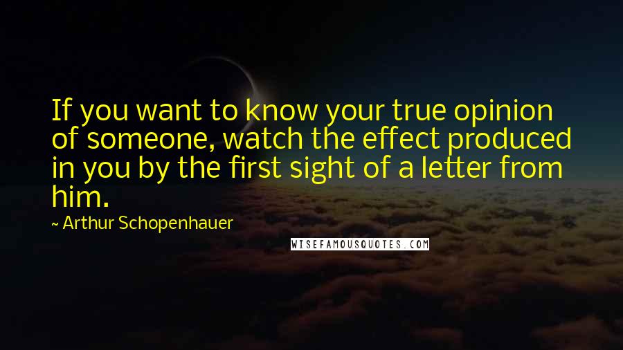 Arthur Schopenhauer Quotes: If you want to know your true opinion of someone, watch the effect produced in you by the first sight of a letter from him.