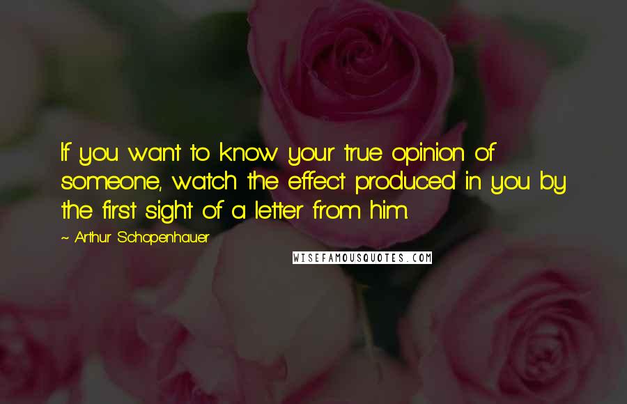 Arthur Schopenhauer Quotes: If you want to know your true opinion of someone, watch the effect produced in you by the first sight of a letter from him.