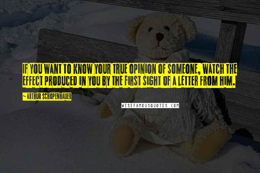 Arthur Schopenhauer Quotes: If you want to know your true opinion of someone, watch the effect produced in you by the first sight of a letter from him.