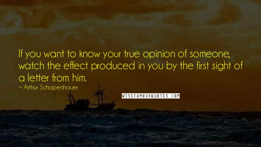 Arthur Schopenhauer Quotes: If you want to know your true opinion of someone, watch the effect produced in you by the first sight of a letter from him.