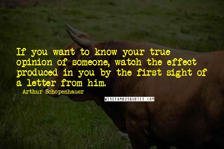 Arthur Schopenhauer Quotes: If you want to know your true opinion of someone, watch the effect produced in you by the first sight of a letter from him.