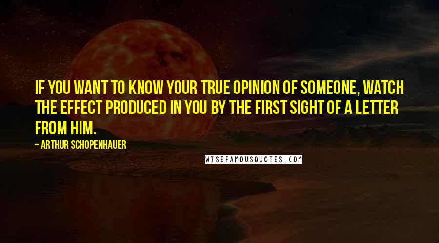 Arthur Schopenhauer Quotes: If you want to know your true opinion of someone, watch the effect produced in you by the first sight of a letter from him.