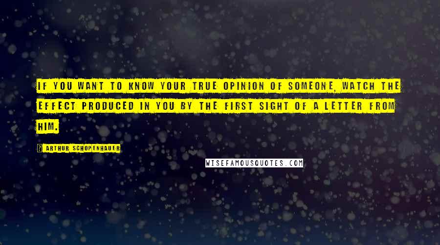 Arthur Schopenhauer Quotes: If you want to know your true opinion of someone, watch the effect produced in you by the first sight of a letter from him.