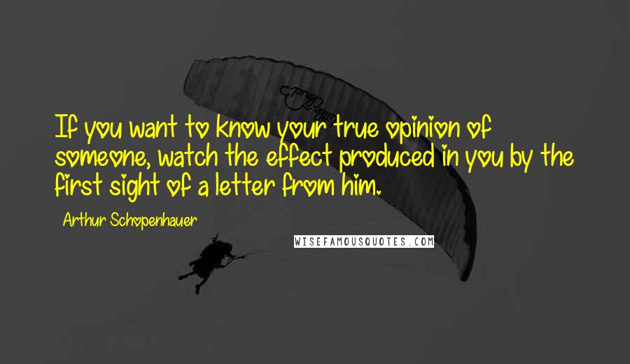 Arthur Schopenhauer Quotes: If you want to know your true opinion of someone, watch the effect produced in you by the first sight of a letter from him.