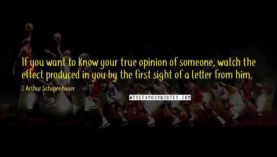 Arthur Schopenhauer Quotes: If you want to know your true opinion of someone, watch the effect produced in you by the first sight of a letter from him.