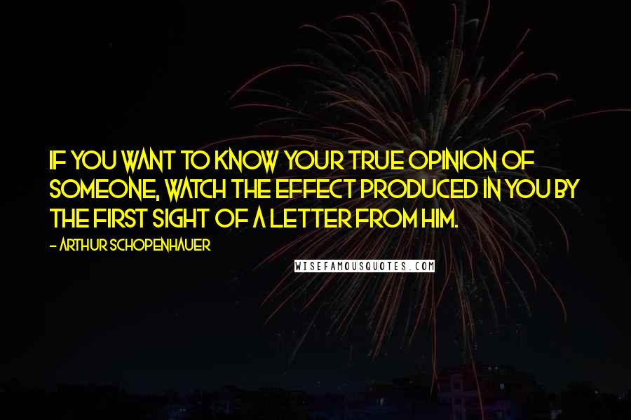 Arthur Schopenhauer Quotes: If you want to know your true opinion of someone, watch the effect produced in you by the first sight of a letter from him.