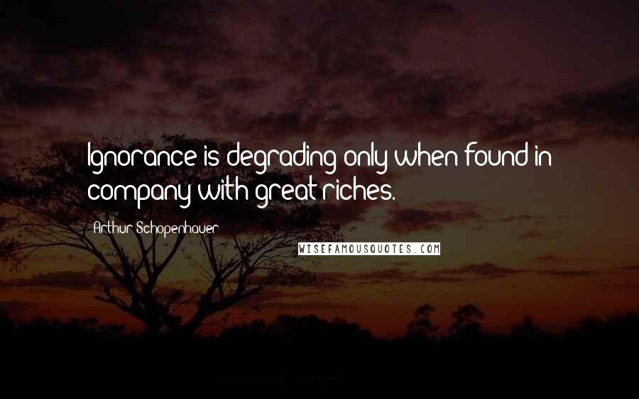 Arthur Schopenhauer Quotes: Ignorance is degrading only when found in company with great riches.