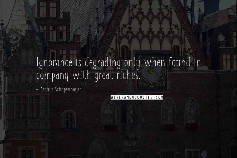 Arthur Schopenhauer Quotes: Ignorance is degrading only when found in company with great riches.