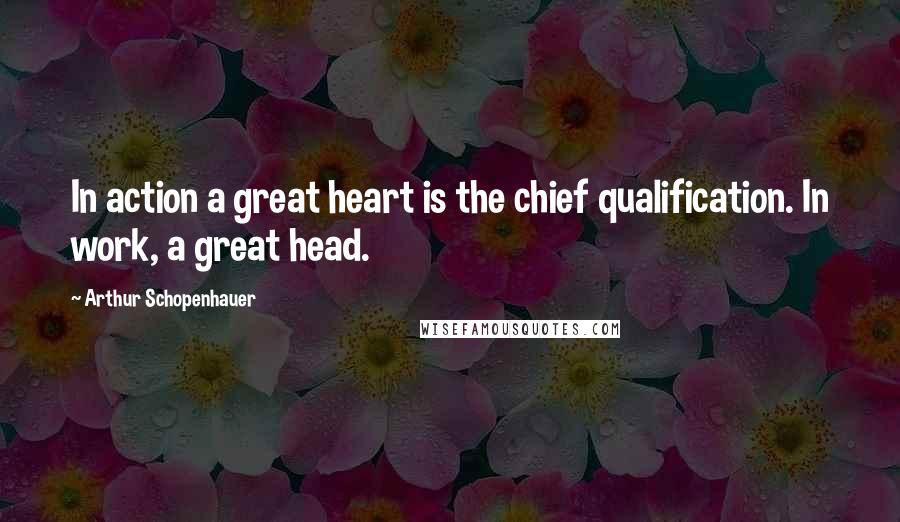 Arthur Schopenhauer Quotes: In action a great heart is the chief qualification. In work, a great head.