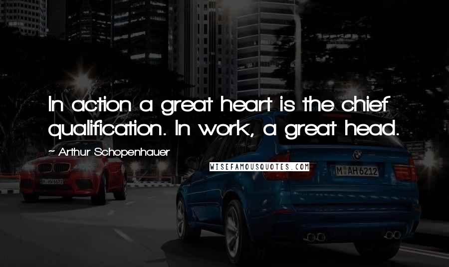 Arthur Schopenhauer Quotes: In action a great heart is the chief qualification. In work, a great head.