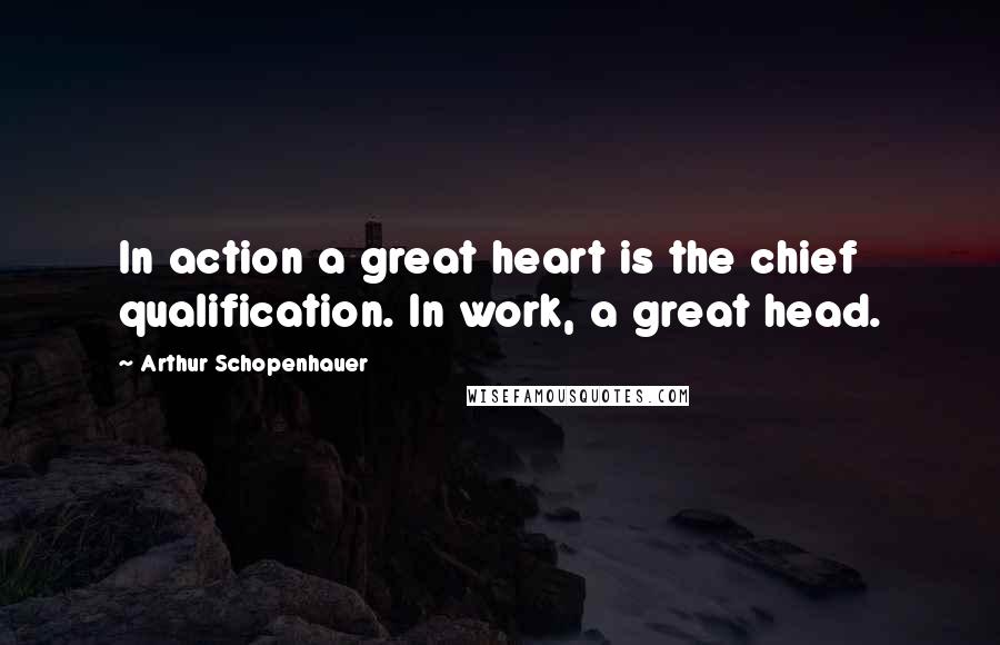 Arthur Schopenhauer Quotes: In action a great heart is the chief qualification. In work, a great head.