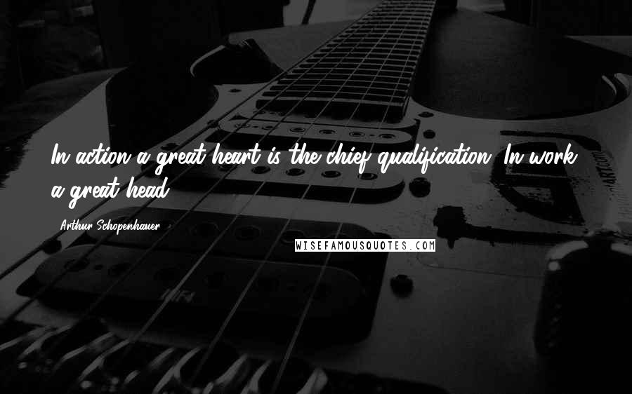 Arthur Schopenhauer Quotes: In action a great heart is the chief qualification. In work, a great head.