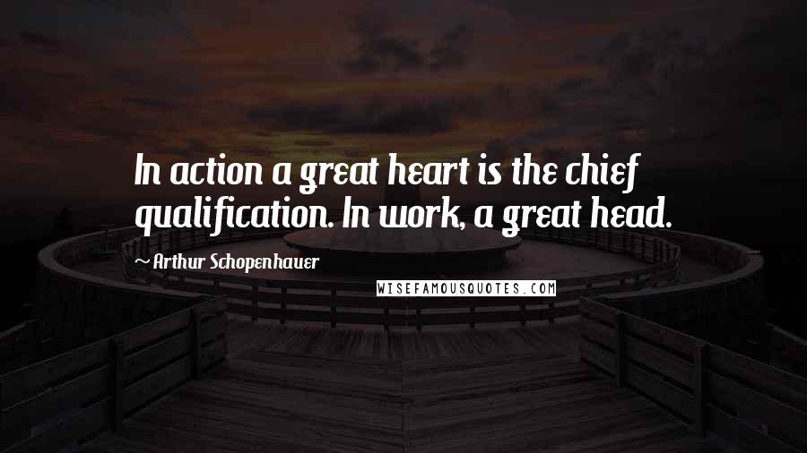 Arthur Schopenhauer Quotes: In action a great heart is the chief qualification. In work, a great head.