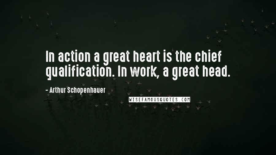 Arthur Schopenhauer Quotes: In action a great heart is the chief qualification. In work, a great head.