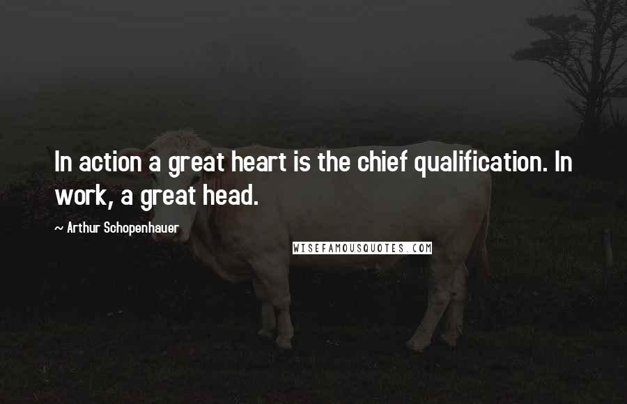Arthur Schopenhauer Quotes: In action a great heart is the chief qualification. In work, a great head.