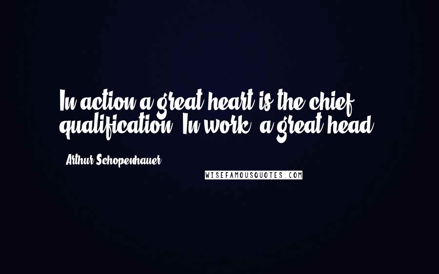 Arthur Schopenhauer Quotes: In action a great heart is the chief qualification. In work, a great head.