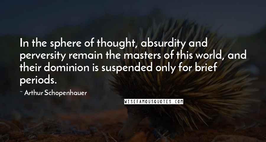 Arthur Schopenhauer Quotes: In the sphere of thought, absurdity and perversity remain the masters of this world, and their dominion is suspended only for brief periods.
