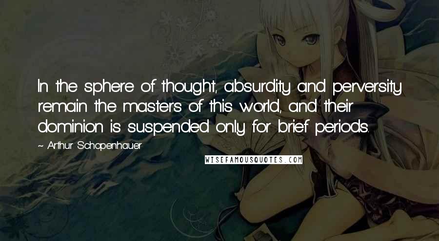 Arthur Schopenhauer Quotes: In the sphere of thought, absurdity and perversity remain the masters of this world, and their dominion is suspended only for brief periods.