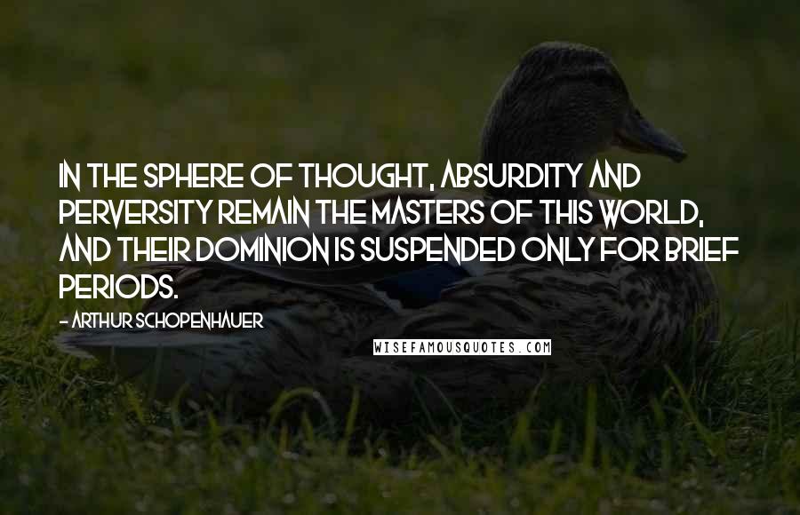 Arthur Schopenhauer Quotes: In the sphere of thought, absurdity and perversity remain the masters of this world, and their dominion is suspended only for brief periods.