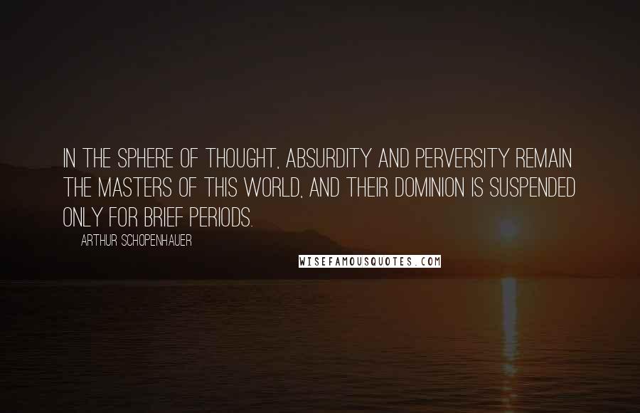Arthur Schopenhauer Quotes: In the sphere of thought, absurdity and perversity remain the masters of this world, and their dominion is suspended only for brief periods.