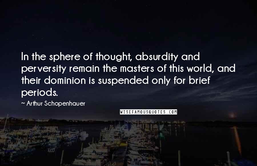 Arthur Schopenhauer Quotes: In the sphere of thought, absurdity and perversity remain the masters of this world, and their dominion is suspended only for brief periods.