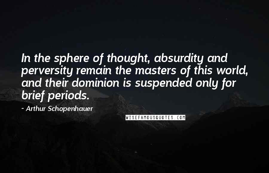 Arthur Schopenhauer Quotes: In the sphere of thought, absurdity and perversity remain the masters of this world, and their dominion is suspended only for brief periods.