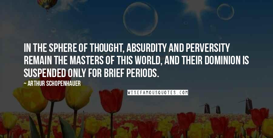 Arthur Schopenhauer Quotes: In the sphere of thought, absurdity and perversity remain the masters of this world, and their dominion is suspended only for brief periods.