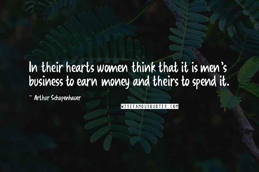 Arthur Schopenhauer Quotes: In their hearts women think that it is men's business to earn money and theirs to spend it.