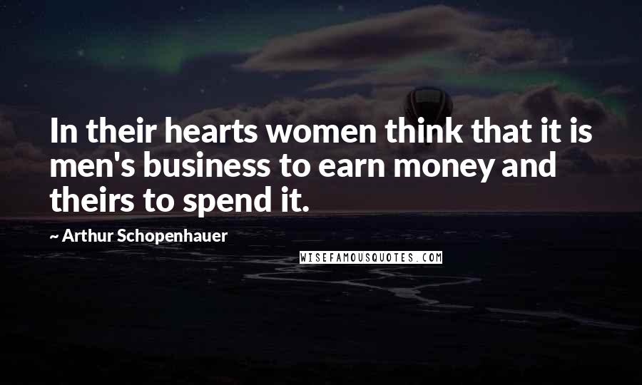 Arthur Schopenhauer Quotes: In their hearts women think that it is men's business to earn money and theirs to spend it.