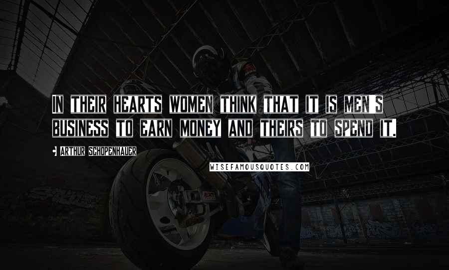 Arthur Schopenhauer Quotes: In their hearts women think that it is men's business to earn money and theirs to spend it.