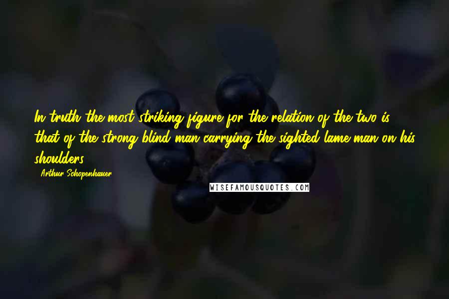 Arthur Schopenhauer Quotes: In truth the most striking figure for the relation of the two is that of the strong blind man carrying the sighted lame man on his shoulders.