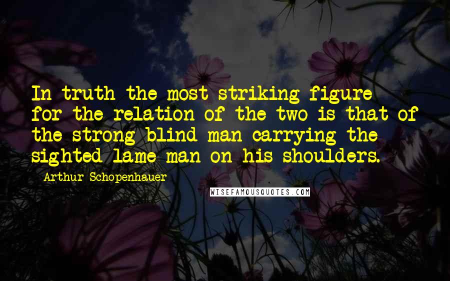 Arthur Schopenhauer Quotes: In truth the most striking figure for the relation of the two is that of the strong blind man carrying the sighted lame man on his shoulders.