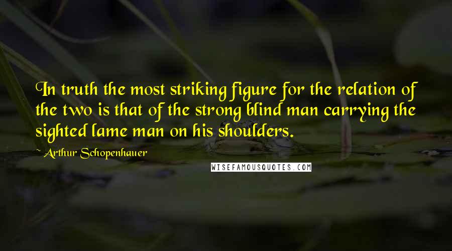 Arthur Schopenhauer Quotes: In truth the most striking figure for the relation of the two is that of the strong blind man carrying the sighted lame man on his shoulders.
