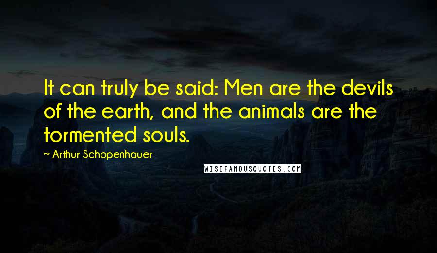 Arthur Schopenhauer Quotes: It can truly be said: Men are the devils of the earth, and the animals are the tormented souls.