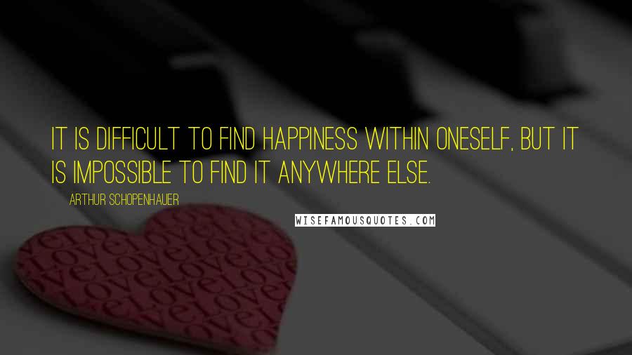 Arthur Schopenhauer Quotes: It is difficult to find happiness within oneself, but it is impossible to find it anywhere else.