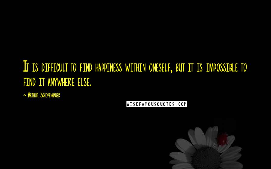 Arthur Schopenhauer Quotes: It is difficult to find happiness within oneself, but it is impossible to find it anywhere else.