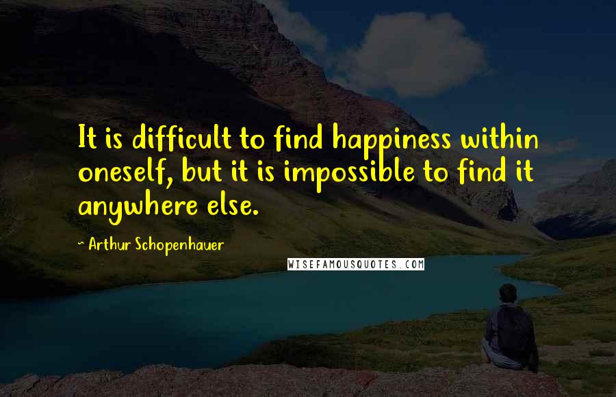 Arthur Schopenhauer Quotes: It is difficult to find happiness within oneself, but it is impossible to find it anywhere else.