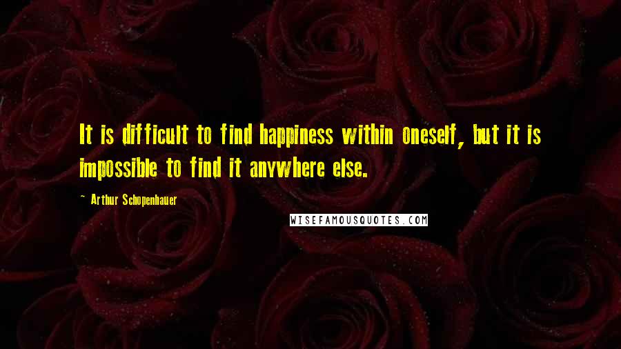 Arthur Schopenhauer Quotes: It is difficult to find happiness within oneself, but it is impossible to find it anywhere else.