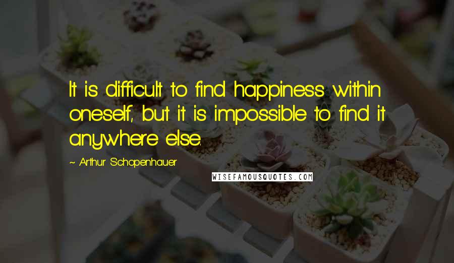 Arthur Schopenhauer Quotes: It is difficult to find happiness within oneself, but it is impossible to find it anywhere else.