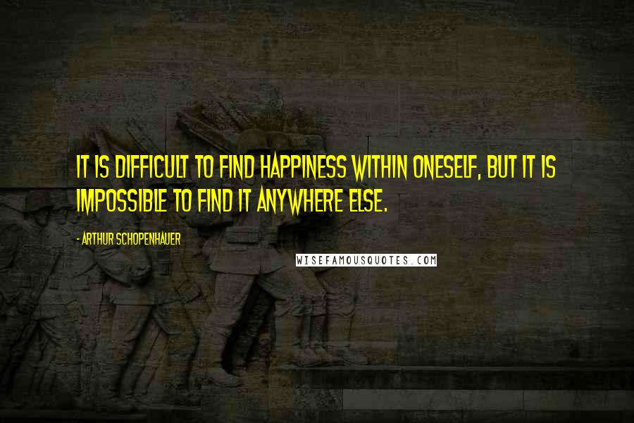 Arthur Schopenhauer Quotes: It is difficult to find happiness within oneself, but it is impossible to find it anywhere else.