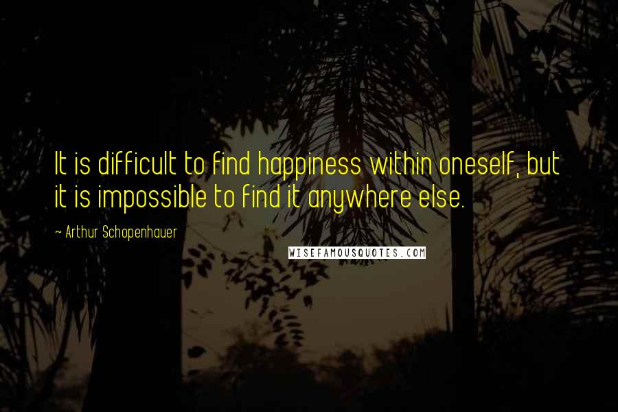 Arthur Schopenhauer Quotes: It is difficult to find happiness within oneself, but it is impossible to find it anywhere else.